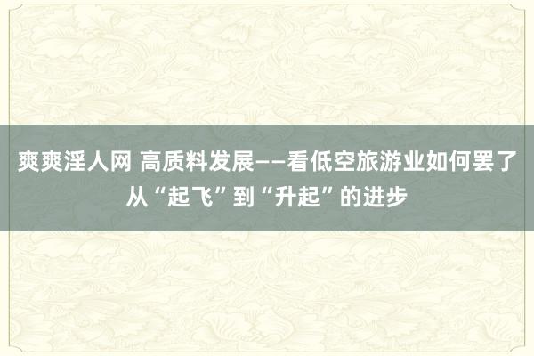 爽爽淫人网 高质料发展——看低空旅游业如何罢了从“起飞”到“升起”的进步