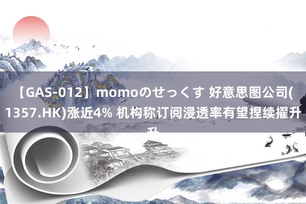 【GAS-012】momoのせっくす 好意思图公司(1357.HK)涨近4% 机构称订阅浸透率有望捏续擢升