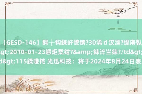 【GESD-146】鍔╁钩銇屽懡锛?30浠ｄ汉濡?缇庤倝銈傝笂銈?3浜?/a>2010-01-23鐝炬槧绀?&銇淬亗銇?/td>115鍒嗛挓 光迅科技：将于2024年8月24日表露2024年半年度论说