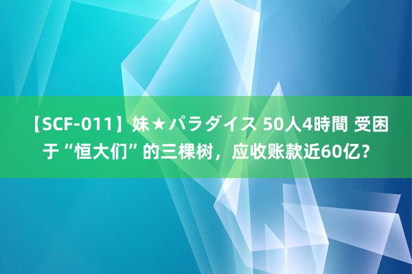 【SCF-011】妹★パラダイス 50人4時間 受困于“恒大们”的三棵树，应收账款近60亿？