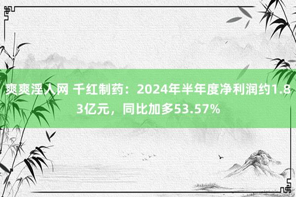 爽爽淫人网 千红制药：2024年半年度净利润约1.83亿元，同比加多53.57%