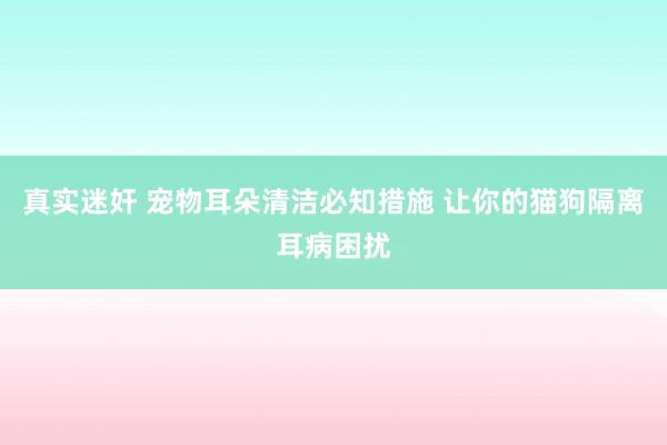 真实迷奸 宠物耳朵清洁必知措施 让你的猫狗隔离耳病困扰