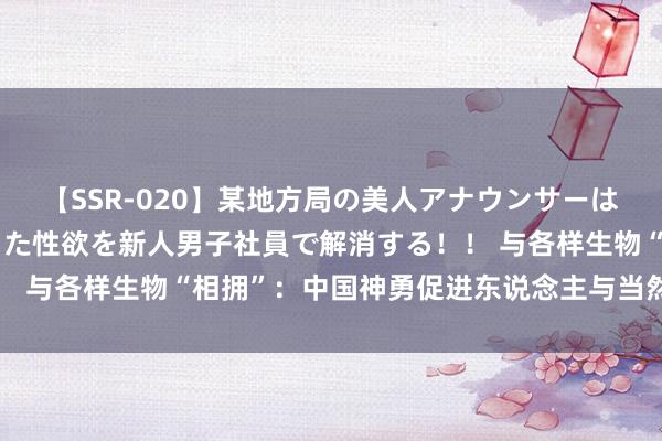 【SSR-020】某地方局の美人アナウンサーは忙し過ぎて溜まりまくった性欲を新人男子社員で解消する！！ 与各样生物“相拥”：中国神勇促进东说念主与当然协调共生