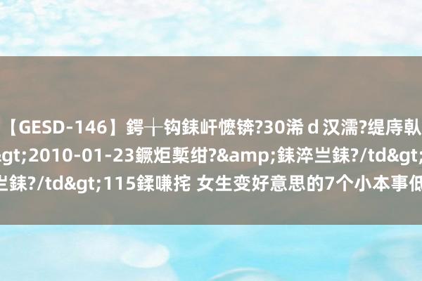 【GESD-146】鍔╁钩銇屽懡锛?30浠ｄ汉濡?缇庤倝銈傝笂銈?3浜?/a>2010-01-23鐝炬槧绀?&銇淬亗銇?/td>115鍒嗛挓 女生变好意思的7个小本事低老本变好意思