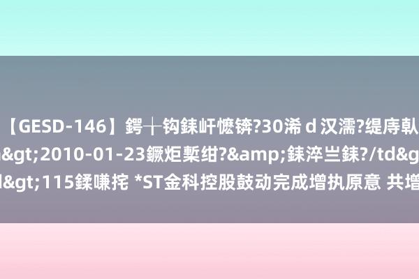 【GESD-146】鍔╁钩銇屽懡锛?30浠ｄ汉濡?缇庤倝銈傝笂銈?3浜?/a>2010-01-23鐝炬槧绀?&銇淬亗銇?/td>115鍒嗛挓 *ST金科控股鼓动完成增执原意 共增执4656万股公司股份