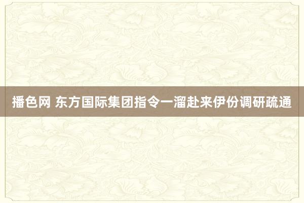 播色网 东方国际集团指令一溜赴来伊份调研疏通