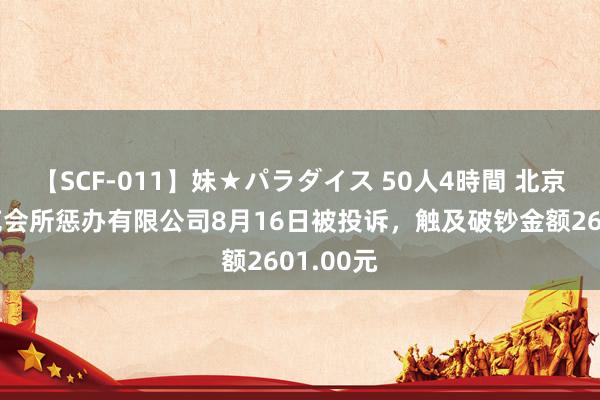 【SCF-011】妹★パラダイス 50人4時間 北京上元雅苑会所惩办有限公司8月16日被投诉，触及破钞金额2601.00元