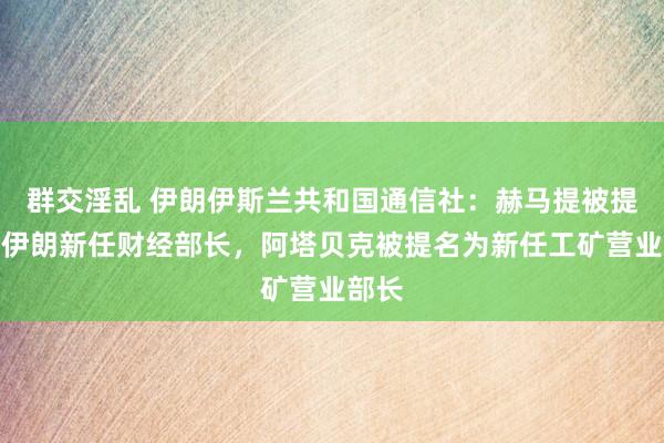 群交淫乱 伊朗伊斯兰共和国通信社：赫马提被提名为伊朗新任财经部长，阿塔贝克被提名为新任工矿营业部长