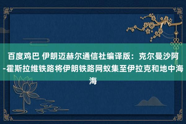 百度鸡巴 伊朗迈赫尔通信社编译版：克尔曼沙阿-霍斯拉维铁路将伊朗铁路网蚁集至伊拉克和地中海