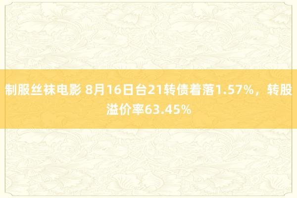 制服丝袜电影 8月16日台21转债着落1.57%，转股溢价率63.45%