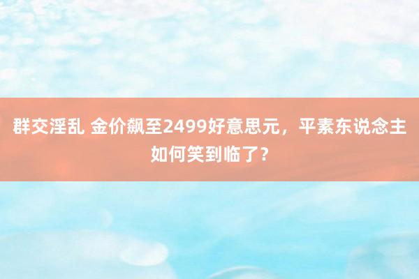 群交淫乱 金价飙至2499好意思元，平素东说念主如何笑到临了？