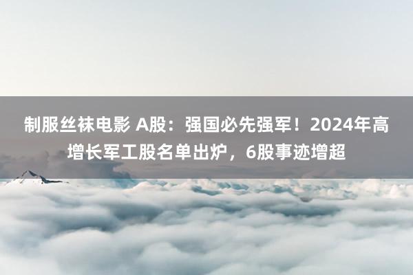 制服丝袜电影 A股：强国必先强军！2024年高增长军工股名单出炉，6股事迹增超