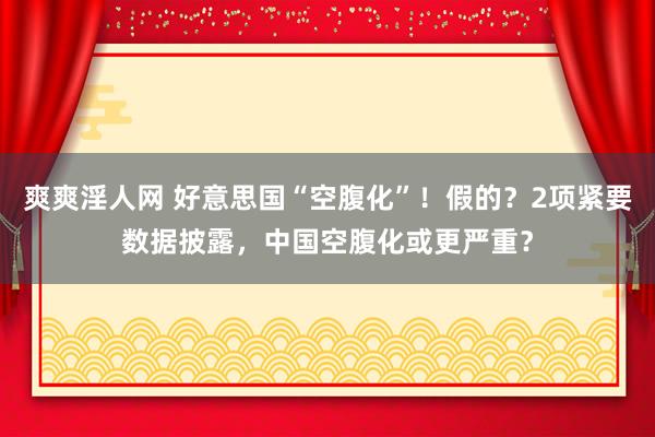 爽爽淫人网 好意思国“空腹化”！假的？2项紧要数据披露，中国空腹化或更严重？