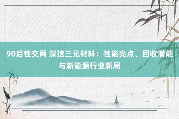 90后性交网 深挖三元材料：性能亮点、回收潜能与新能源行业新局