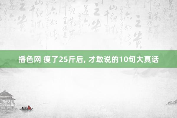 播色网 瘦了25斤后， 才敢说的10句大真话