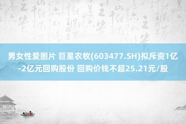 男女性爱图片 巨星农牧(603477.SH)拟斥资1亿-2亿元回购股份 回购价钱不超25.21元/股