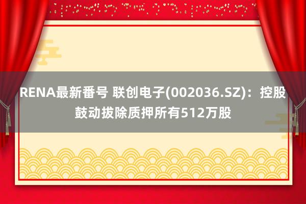 RENA最新番号 联创电子(002036.SZ)：控股鼓动拔除质押所有512万股