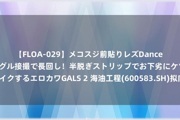 【FLOA-029】メコスジ前貼りレズDance オマ○コ喰い込みをローアングル接撮で長回し！半脱ぎストリップでお下劣にケツをシェイクするエロカワGALS 2 海油工程(600583.SH)拟向全资子公司增资6800万好意思元