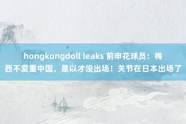 hongkongdoll leaks 前申花球员：梅西不爱重中国，是以才没出场！关节在日本出场了