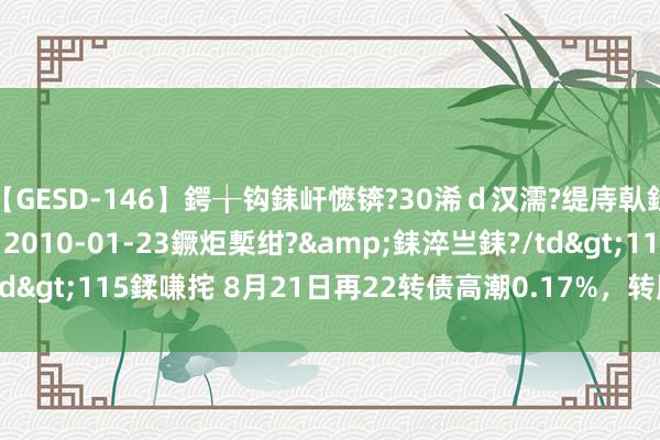 【GESD-146】鍔╁钩銇屽懡锛?30浠ｄ汉濡?缇庤倝銈傝笂銈?3浜?/a>2010-01-23鐝炬槧绀?&銇淬亗銇?/td>115鍒嗛挓 8月21日再22转债高潮0.17%，转股溢价率122.85%