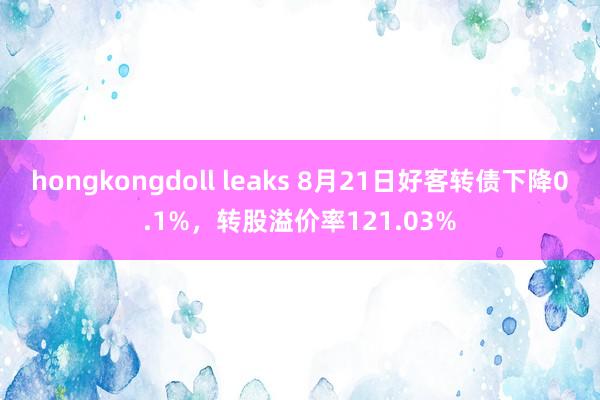 hongkongdoll leaks 8月21日好客转债下降0.1%，转股溢价率121.03%