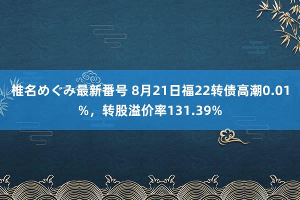 椎名めぐみ最新番号 8月21日福22转债高潮0.01%，转股溢价率131.39%