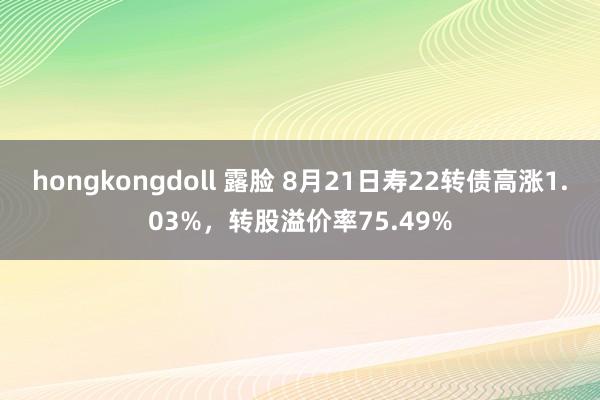 hongkongdoll 露脸 8月21日寿22转债高涨1.03%，转股溢价率75.49%