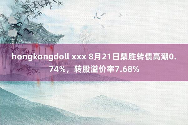 hongkongdoll xxx 8月21日鼎胜转债高潮0.74%，转股溢价率7.68%