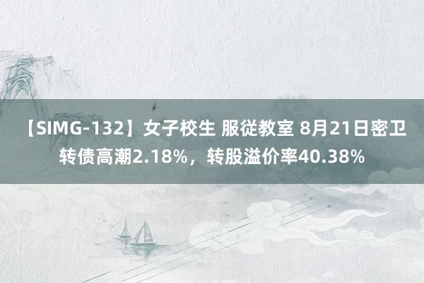 【SIMG-132】女子校生 服従教室 8月21日密卫转债高潮2.18%，转股溢价率40.38%