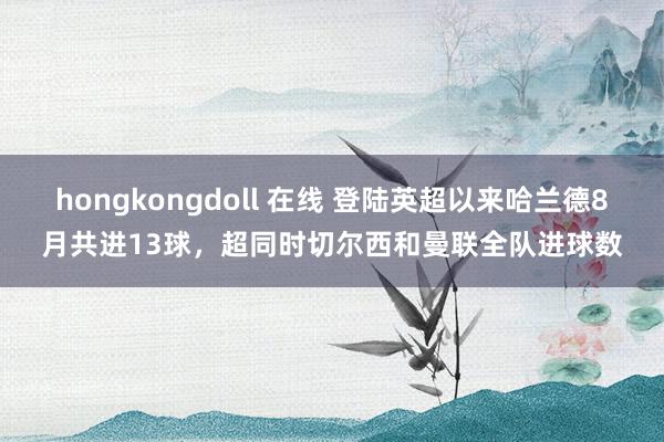 hongkongdoll 在线 登陆英超以来哈兰德8月共进13球，超同时切尔西和曼联全队进球数