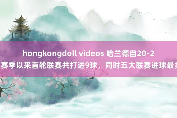 hongkongdoll videos 哈兰德自20-21赛季以来首轮联赛共打进9球，同时五大联赛进球最多