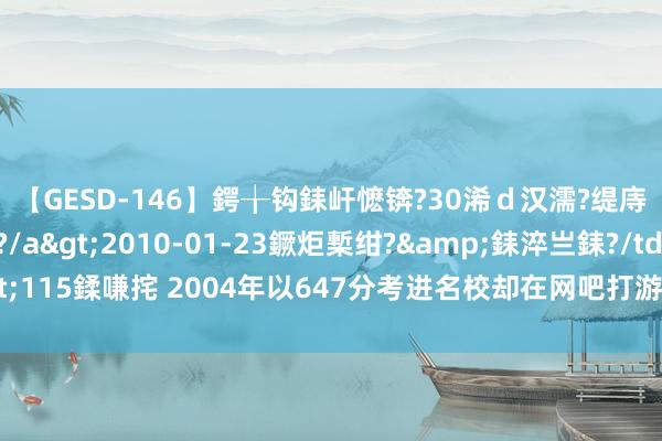 【GESD-146】鍔╁钩銇屽懡锛?30浠ｄ汉濡?缇庤倝銈傝笂銈?3浜?/a>2010-01-23鐝炬槧绀?&銇淬亗銇?/td>115鍒嗛挓 2004年以647分考进名校却在网吧打游戏住4年“七哥”，如今怎样了