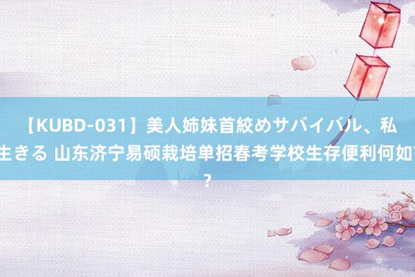 【KUBD-031】美人姉妹首絞めサバイバル、私生きる 山东济宁易硕栽培单招春考学校生存便利何如?