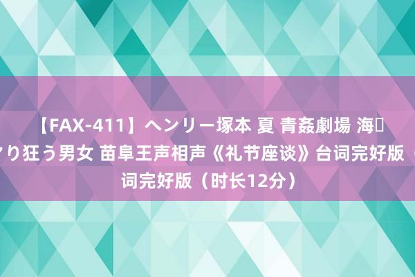 【FAX-411】ヘンリー塚本 夏 青姦劇場 海・山・川 ハマり狂う男女 苗阜王声相声《礼节座谈》台词完好版（时长12分）