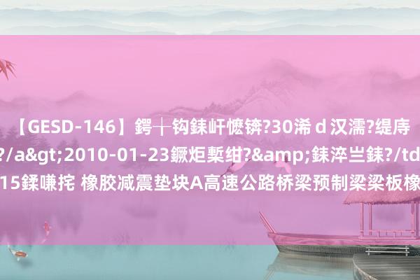 【GESD-146】鍔╁钩銇屽懡锛?30浠ｄ汉濡?缇庤倝銈傝笂銈?3浜?/a>2010-01-23鐝炬槧绀?&銇淬亗銇?/td>115鍒嗛挓 橡胶减震垫块A高速公路桥梁预制梁梁板橡胶减震缓冲垫块的特色的有哪些？