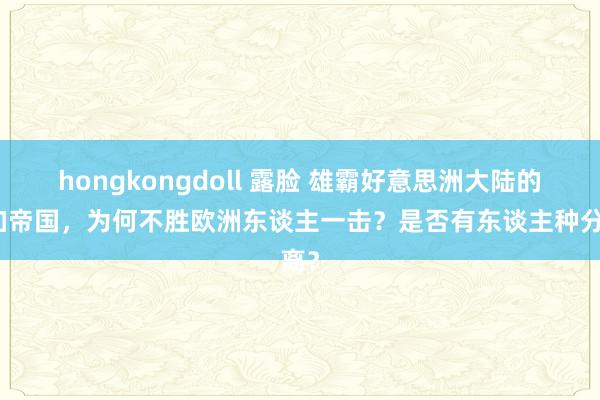 hongkongdoll 露脸 雄霸好意思洲大陆的印加帝国，为何不胜欧洲东谈主一击？是否有东谈主种分离？