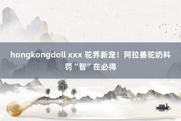 hongkongdoll xxx 驼界新宠！阿拉善驼奶科罚“智”在必得