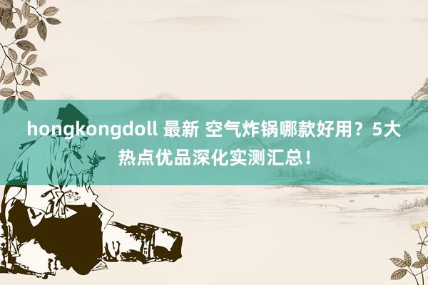 hongkongdoll 最新 空气炸锅哪款好用？5大热点优品深化实测汇总！