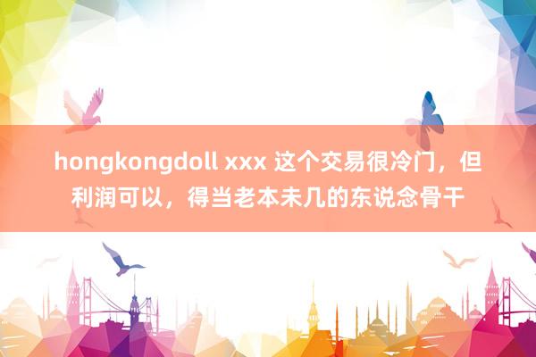 hongkongdoll xxx 这个交易很冷门，但利润可以，得当老本未几的东说念骨干