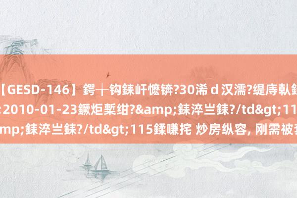 【GESD-146】鍔╁钩銇屽懡锛?30浠ｄ汉濡?缇庤倝銈傝笂銈?3浜?/a>2010-01-23鐝炬槧绀?&銇淬亗銇?/td>115鍒嗛挓 炒房纵容， 刚需被套