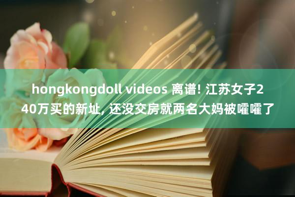 hongkongdoll videos 离谱! 江苏女子240万买的新址， 还没交房就两名大妈被嚯嚯了