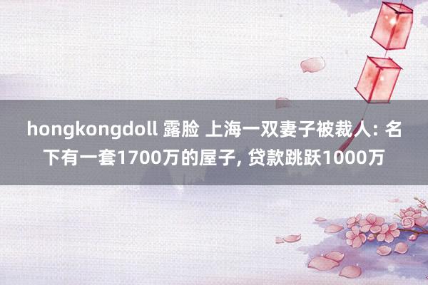 hongkongdoll 露脸 上海一双妻子被裁人: 名下有一套1700万的屋子， 贷款跳跃1000万