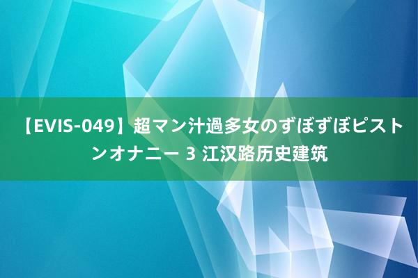 【EVIS-049】超マン汁過多女のずぼずぼピストンオナニー 3 江汉路历史建筑