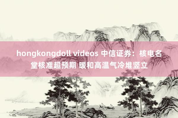 hongkongdoll videos 中信证券：核电名堂核准超预期 暖和高温气冷堆竖立