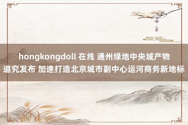 hongkongdoll 在线 通州绿地中央城产物追究发布 加速打造北京城市副中心运河商务新地标