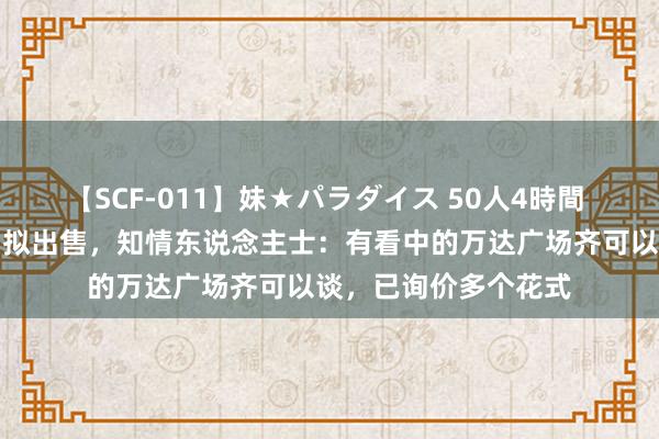 【SCF-011】妹★パラダイス 50人4時間 杭州第一座万达广场拟出售，知情东说念主士：有看中的万达广场齐可以谈，已询价多个花式