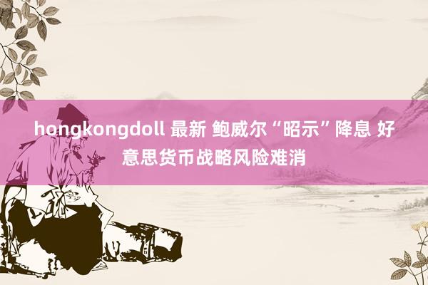 hongkongdoll 最新 鲍威尔“昭示”降息 好意思货币战略风险难消