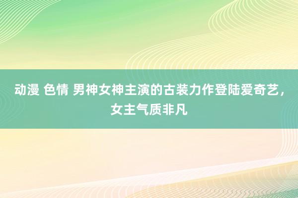 动漫 色情 男神女神主演的古装力作登陆爱奇艺，女主气质非凡