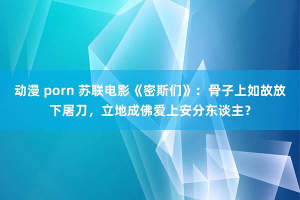 动漫 porn 苏联电影《密斯们》：骨子上如故放下屠刀，立地成佛爱上安分东谈主？