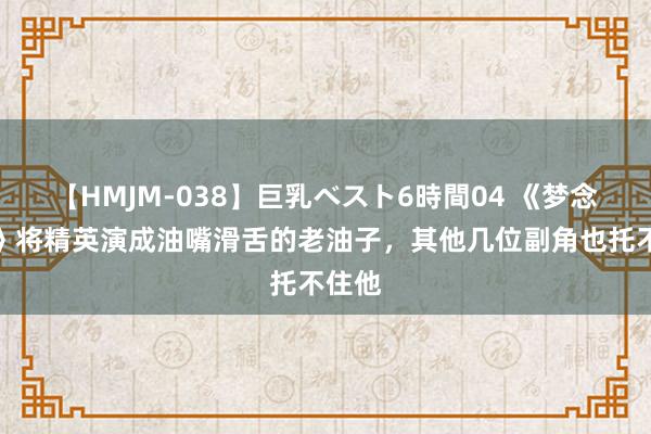 【HMJM-038】巨乳ベスト6時間04 《梦念念城》将精英演成油嘴滑舌的老油子，其他几位副角也托不住他